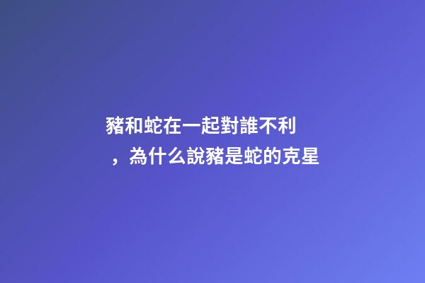 豬和蛇在一起對誰不利，為什么說豬是蛇的克星